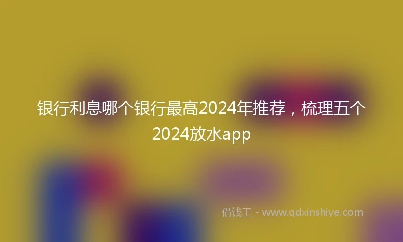 银行利息哪个银行最高2024年推荐，梳理五个2024放水app