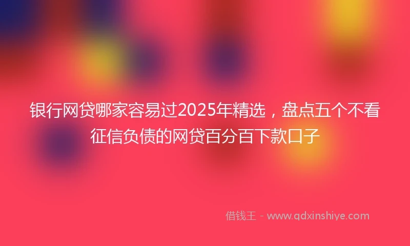 银行网贷哪家容易过2025年精选，盘点五个不看征信负债的网贷百分百下款口子