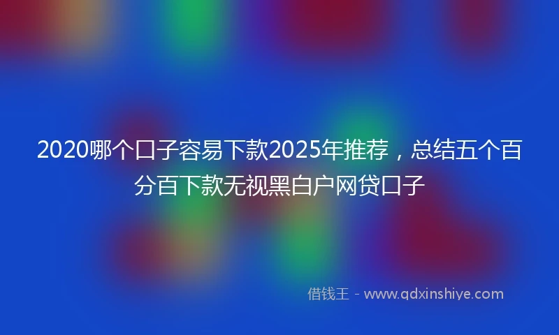 2020哪个口子容易下款2025年推荐，总结五个百分百下款无视黑白户网贷口子
