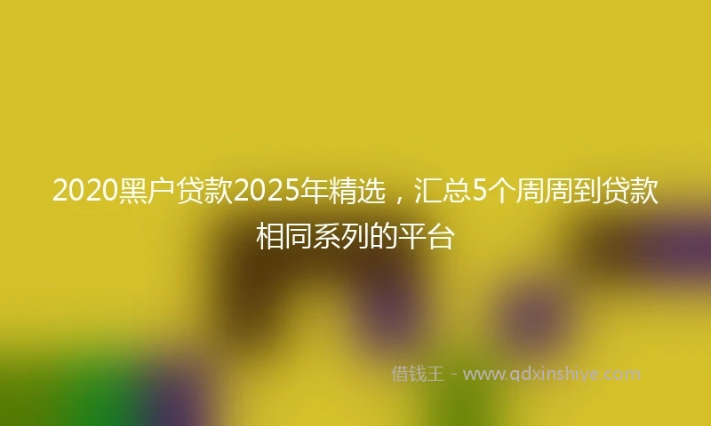 2020黑户贷款2025年精选，汇总5个周周到贷款相同系列的平台