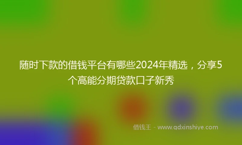 随时下款的借钱平台有哪些2024年精选，分享5个高能分期贷款口子新秀