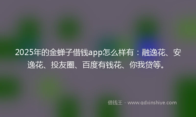 2025年的金蝉子借钱app怎么样有：融逸花、安逸花、投友圈、百度有钱花、你我贷等。