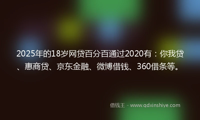 2025年的18岁网贷百分百通过2020有：你我贷、惠商贷、京东金融、微博借钱、360借条等。