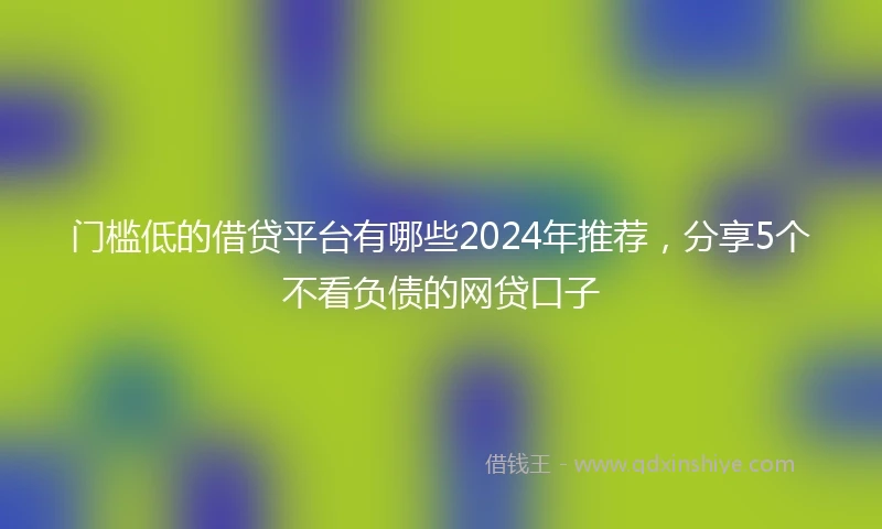门槛低的借贷平台有哪些2024年推荐，分享5个不看负债的网贷口子