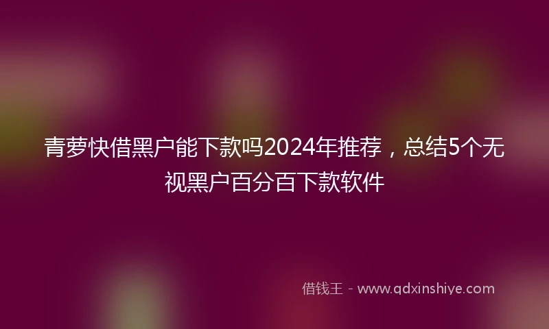 青萝快借黑户能下款吗2024年推荐，总结5个无视黑户百分百下款软件