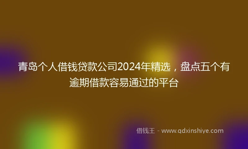 青岛个人借钱贷款公司2024年精选，盘点五个有逾期借款容易通过的平台