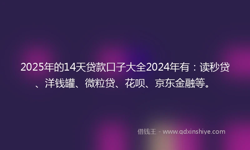 2025年的14天贷款口子大全2024年有：读秒贷、洋钱罐、微粒贷、花呗、京东金融等。