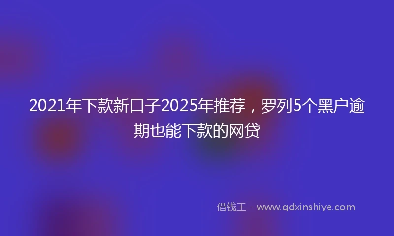 2021年下款新口子2025年推荐，罗列5个黑户逾期也能下款的网贷