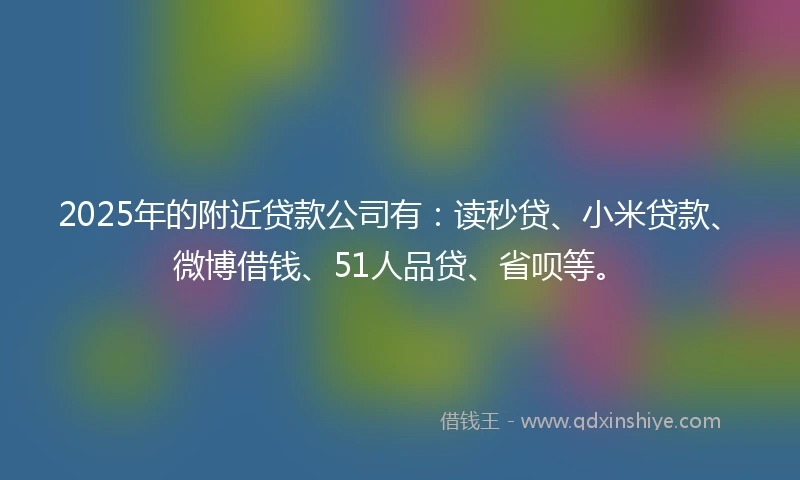 2025年的附近贷款公司有：读秒贷、小米贷款、微博借钱、51人品贷、省呗等。