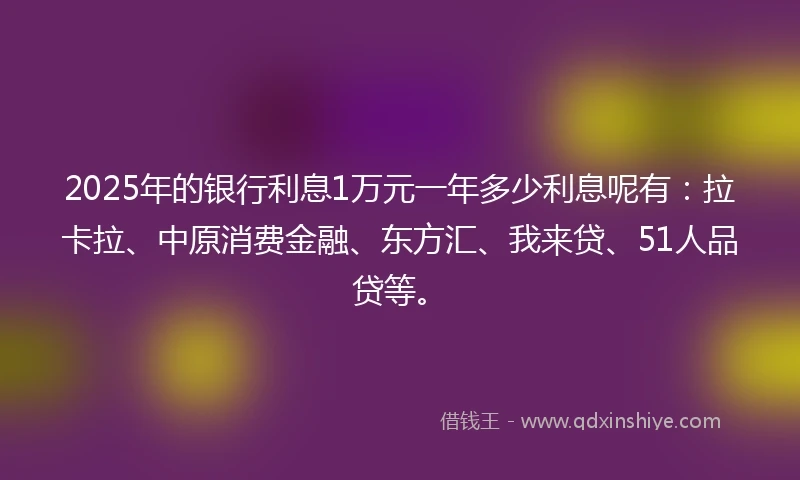2025年的银行利息1万元一年多少利息呢有：拉卡拉、中原消费金融、东方汇、我来贷、51人品贷等。