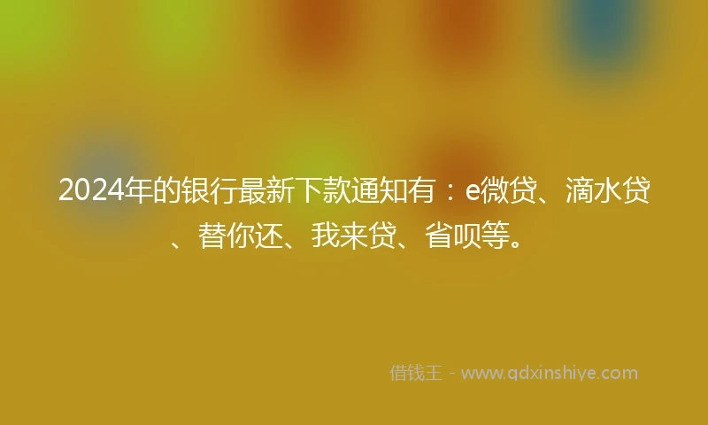 2024年的银行最新下款通知有：e微贷、滴水贷、替你还、我来贷、省呗等。
