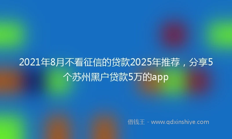 2021年8月不看征信的贷款2025年推荐，分享5个苏州黑户贷款5万的app