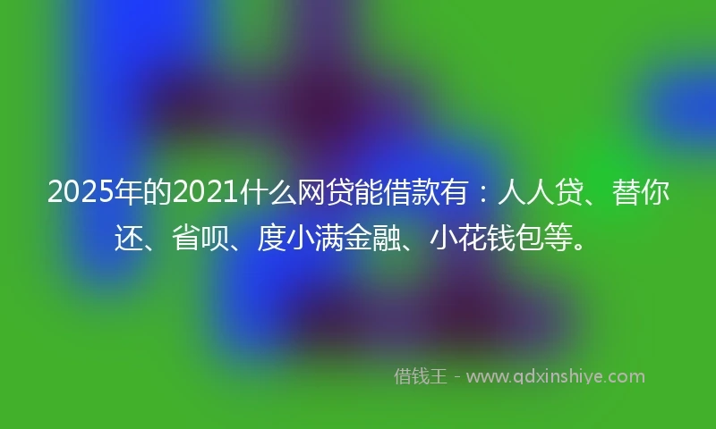 2025年的2021什么网贷能借款有：人人贷、替你还、省呗、度小满金融、小花钱包等。
