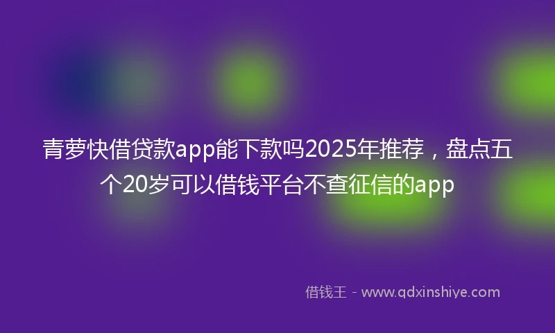 青萝快借贷款app能下款吗2025年推荐，盘点五个20岁可以借钱平台不查征信的app