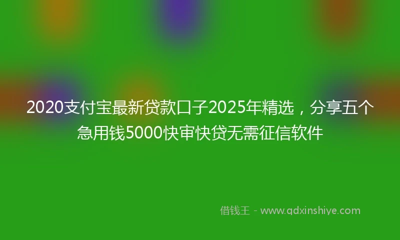 2020支付宝最新贷款口子2025年精选，分享五个急用钱5000快审快贷无需征信软件