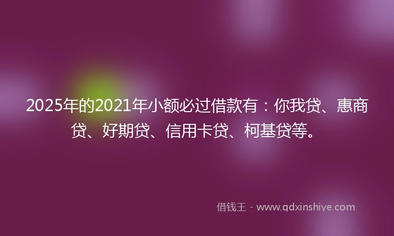 2025年的2021年小额必过借款有：你我贷、惠商贷、好期贷、信用卡贷、柯基贷等。