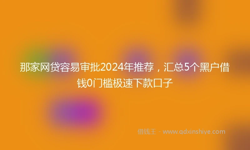 那家网贷容易审批2024年推荐，汇总5个黑户借钱0门槛极速下款口子