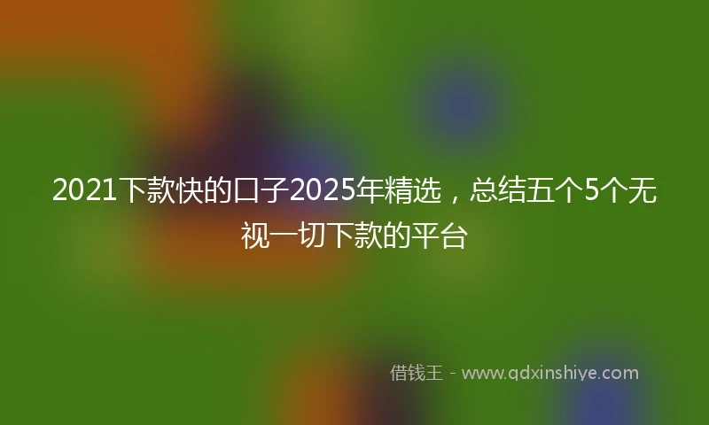 2021下款快的口子2025年精选，总结五个5个无视一切下款的平台