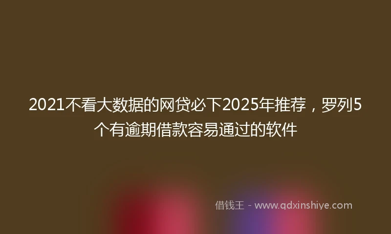 2021不看大数据的网贷必下2025年推荐，罗列5个有逾期借款容易通过的软件