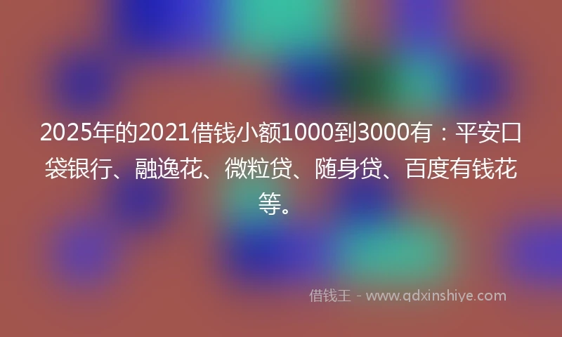 2025年的2021借钱小额1000到3000有：平安口袋银行、融逸花、微粒贷、随身贷、百度有钱花等。