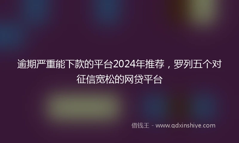 逾期严重能下款的平台2024年推荐，罗列五个对征信宽松的网贷平台
