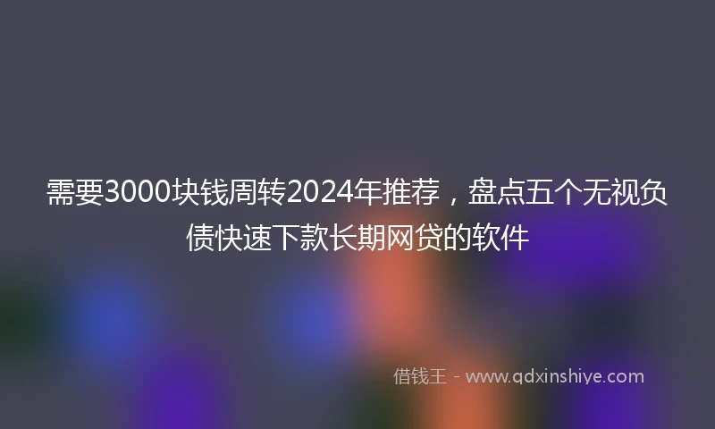 需要3000块钱周转2024年推荐，盘点五个无视负债快速下款长期网贷的软件