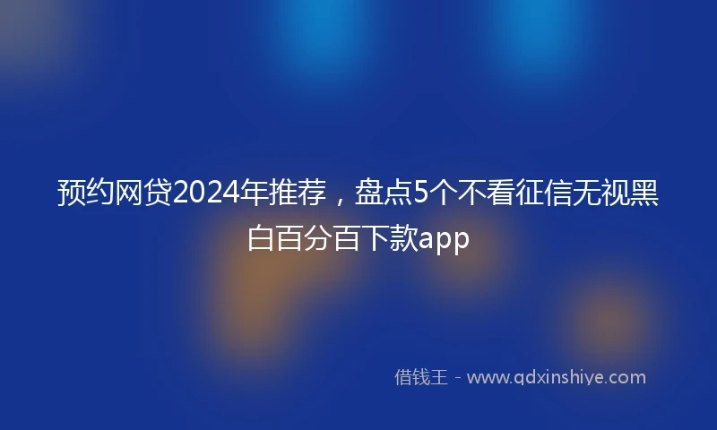 预约网贷2024年推荐，盘点5个不看征信无视黑白百分百下款app