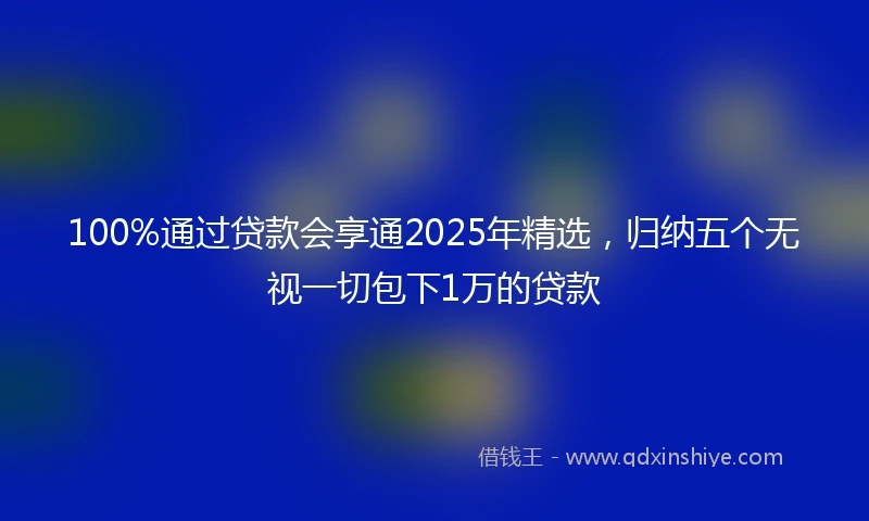 100%通过贷款会享通2025年精选，归纳五个无视一切包下1万的贷款