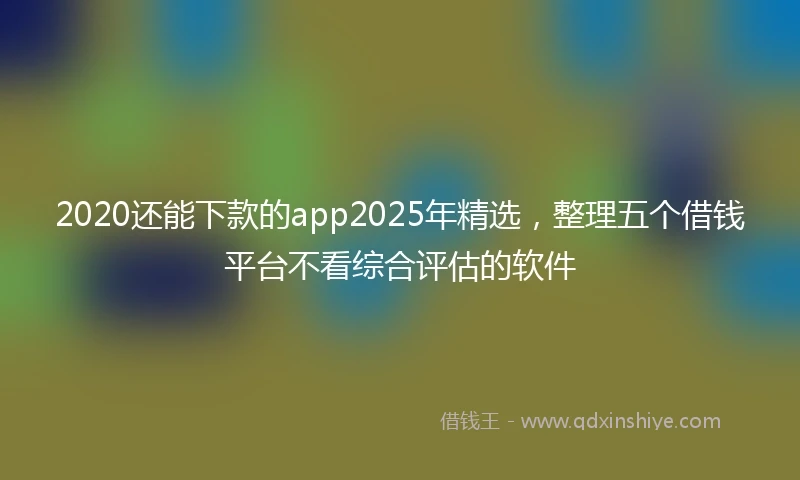 2020还能下款的app2025年精选，整理五个借钱平台不看综合评估的软件