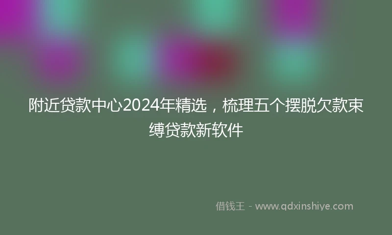 附近贷款中心2024年精选，梳理五个摆脱欠款束缚贷款新软件