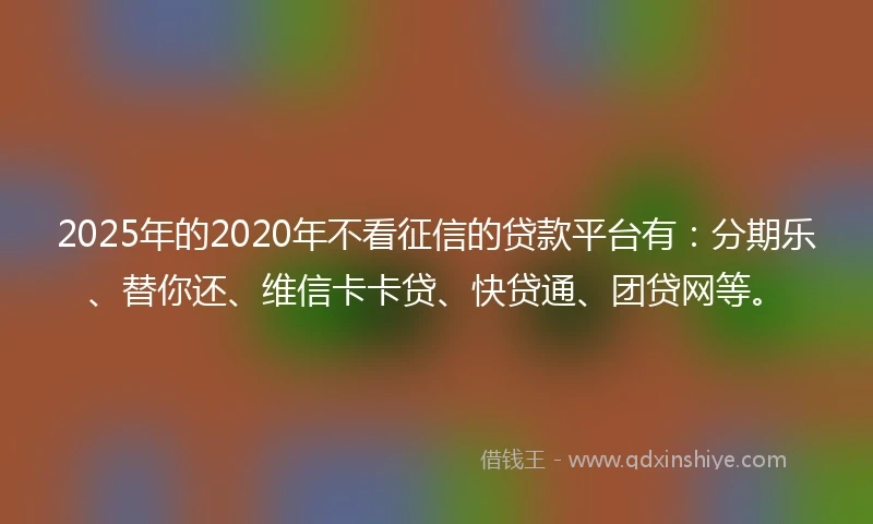 2025年的2020年不看征信的贷款平台有：分期乐、替你还、维信卡卡贷、快贷通、团贷网等。