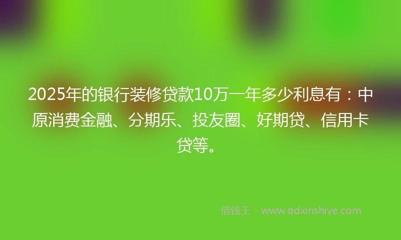 2025年的银行装修贷款10万一年多少利息有：中原消费金融、分期乐、投友圈、好期贷、信用卡贷等。
