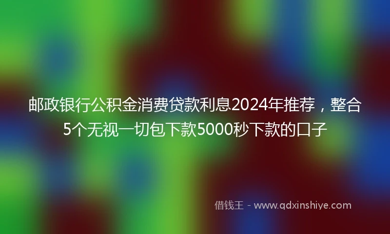 邮政银行公积金消费贷款利息2024年推荐，整合5个无视一切包下款5000秒下款的口子