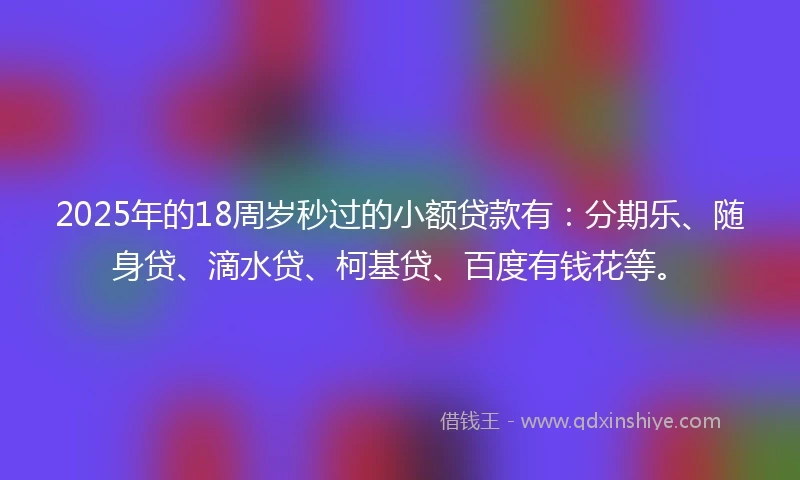 2025年的18周岁秒过的小额贷款有：分期乐、随身贷、滴水贷、柯基贷、百度有钱花等。