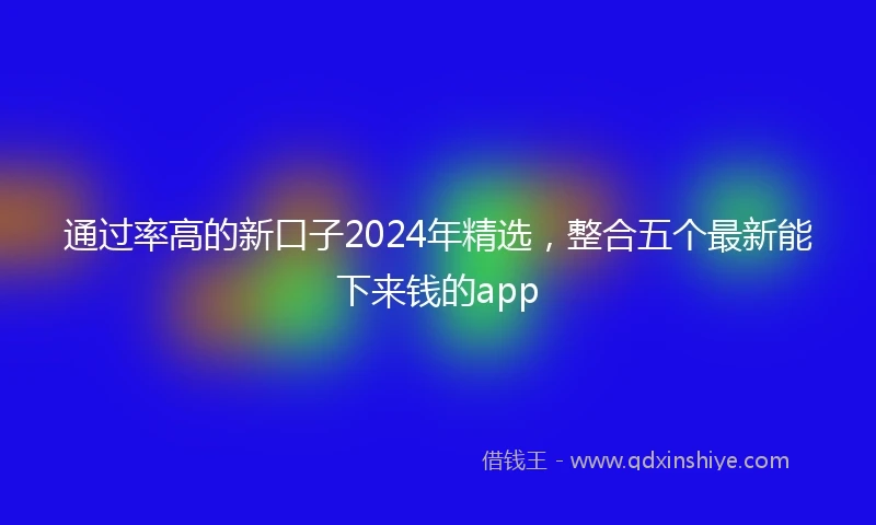 通过率高的新口子2024年精选，整合五个最新能下来钱的app