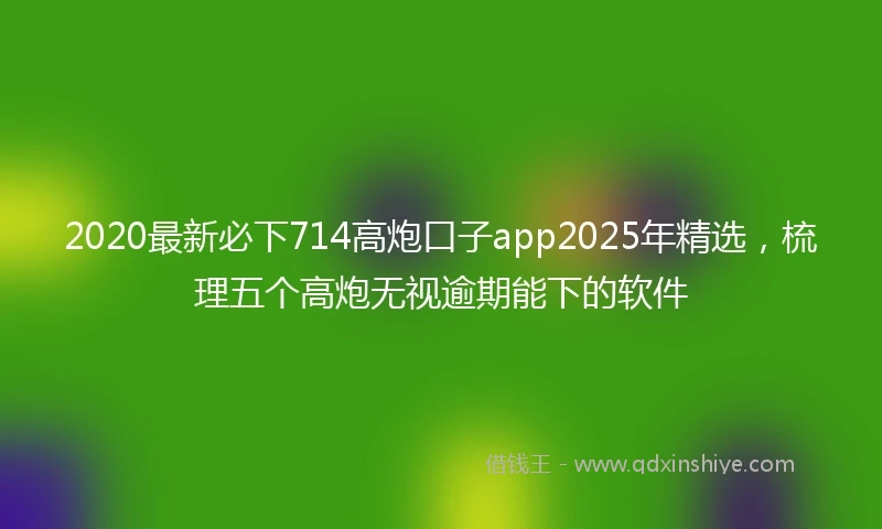 2020最新必下714高炮口子app2025年精选，梳理五个高炮无视逾期能下的软件