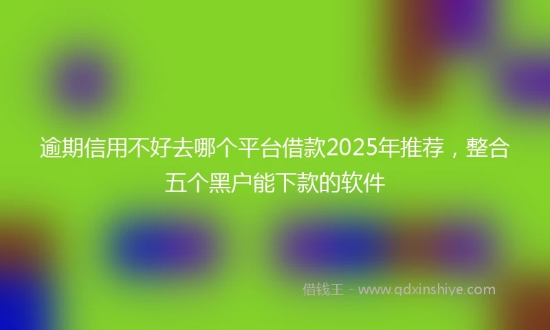 逾期信用不好去哪个平台借款2025年推荐，整合五个黑户能下款的软件