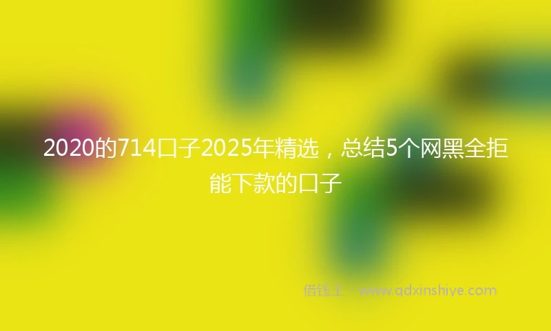 2020的714口子2025年精选，总结5个网黑全拒能下款的口子