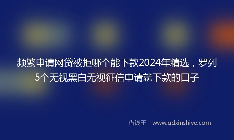 频繁申请网贷被拒哪个能下款2024年精选，罗列5个无视黑白无视征信申请就下款的口子