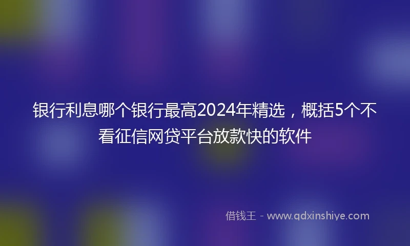 银行利息哪个银行最高2024年精选，概括5个不看征信网贷平台放款快的软件