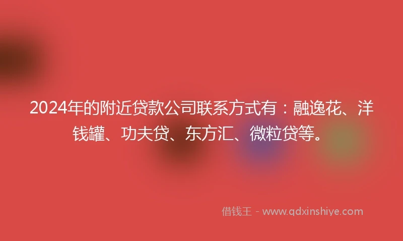 2024年的附近贷款公司联系方式有：融逸花、洋钱罐、功夫贷、东方汇、微粒贷等。