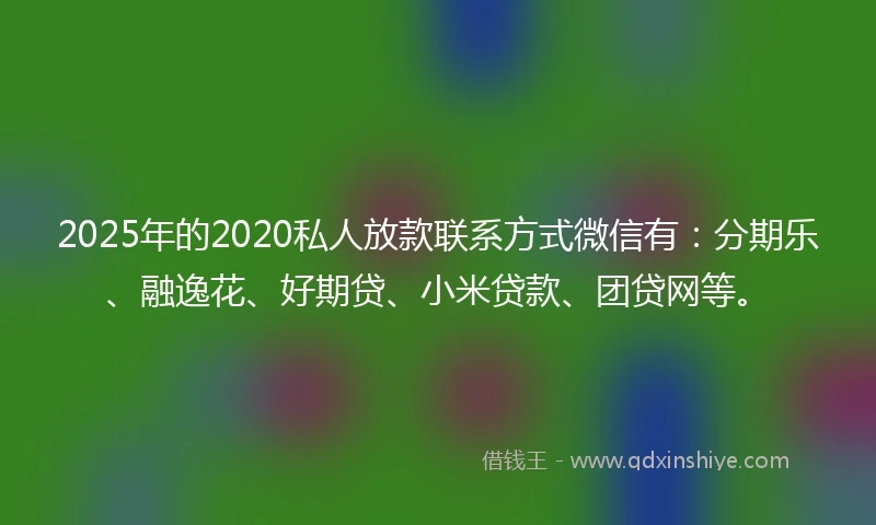 2025年的2020私人放款联系方式微信有：分期乐、融逸花、好期贷、小米贷款、团贷网等。