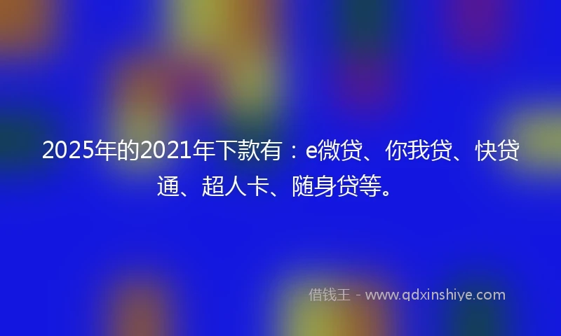 2025年的2021年下款有：e微贷、你我贷、快贷通、超人卡、随身贷等。