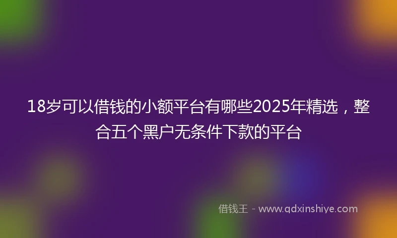 18岁可以借钱的小额平台有哪些2025年精选，整合五个黑户无条件下款的平台