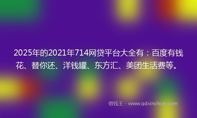 2025年的2021年714网贷平台大全有：百度有钱花、替你还、洋钱罐、东方汇、美团生活费等。