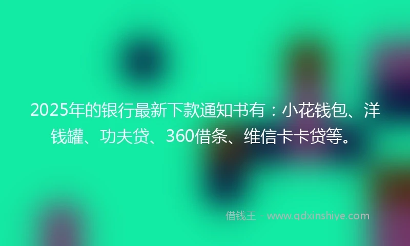 2025年的银行最新下款通知书有：小花钱包、洋钱罐、功夫贷、360借条、维信卡卡贷等。