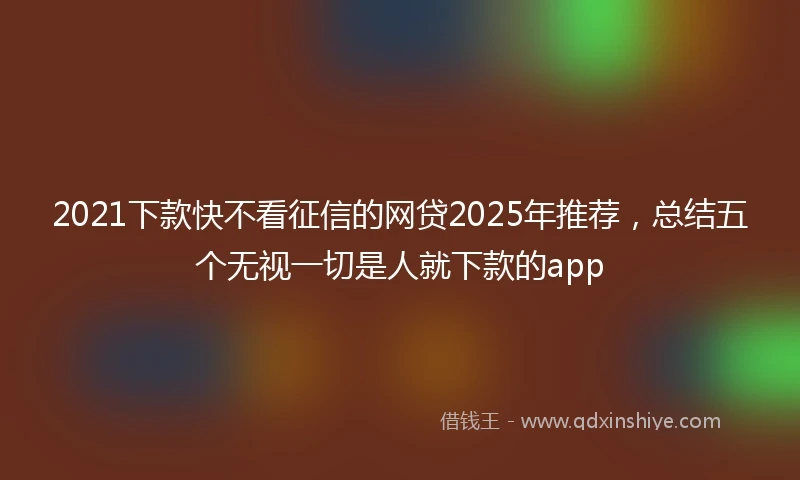 2021下款快不看征信的网贷2025年推荐，总结五个无视一切是人就下款的app