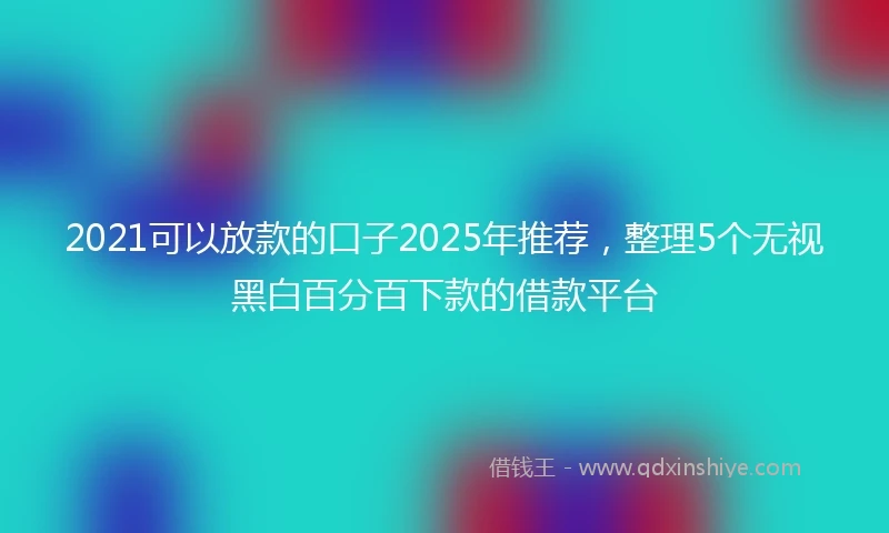 2021可以放款的口子2025年推荐，整理5个无视黑白百分百下款的借款平台