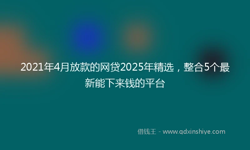 2021年4月放款的网贷2025年精选，整合5个最新能下来钱的平台
