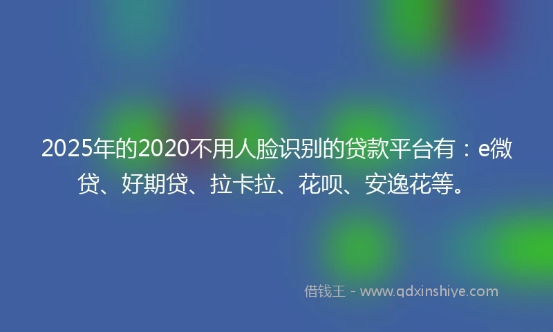 2025年的2020不用人脸识别的贷款平台有：e微贷、好期贷、拉卡拉、花呗、安逸花等。